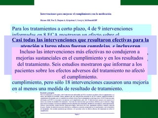Para los tratamientos a corto plazo, 4 de 9 intervenciones informadas en 8 ECA mostraron un efecto sobre el cumplimiento y al menos una medida de resultado clínica, mientras que una intervención informada en un ECA mejoró significativamente el cumplimiento del paciente, pero no la medida de resultado clínica.  Para los tratamientos a más largo plazo, 26 de 58 intervenciones informadas en 49 ECA se asociaron con mejoras en el cumplimiento, pero sólo 18 intervenciones causaron una mejoría en al menos una medida de resultado de tratamiento.  Casi todas las intervenciones que resultaron efectivas para la atención a largo plazo fueron complejas, e incluyeron combinaciones de la atención más conveniente, información, recordatorios, automonitorización, refuerzo, asesoramiento, terapia familiar, terapia psicológica, intervención de crisis, seguimiento telefónico manual y atención de apoyo.   Incluso las intervenciones más efectivas no condujeron a mejorías sustanciales en el cumplimiento y en los resultados del tratamiento. Seis estudios mostraron que informar a los pacientes sobre los efectos adversos del tratamiento no afectó el cumplimiento. 