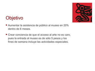 Objetivo Aumentar la asistencia de público al museo en 20% dentro de 6 meses.  Crear conciencia de que el acceso al arte no es caro, pues la entrada al museo es de sólo 5 pesos y los fines de semana incluye las actividades especiales. 