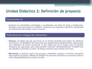 Un proyecto es:
• Conjunto de actividades controladas y coordinadas con fecha de inicio y finalización,
llevadas a cabo para lograr un objetivo, conforme con requisitos específicos incluyendo
las limitaciones de tiempo, coste y recursos.
Todo proyecto conjuga dos elementos:
• Tareas: el trabajo que hay que hacer en un tiempo limitado para lograr los objetivos
del proyecto. Al identificar las tareas hay que organizarlas jerárquicamente; algunas hay
que realizarlas de forma secuencial, ya que hasta que no se hagan unas no pueden
realizarse las superiores, pero otras pueden realizarse simultáneamente. También hay
que detallar la duración, es decir, el tiempo necesario para realizar una tarea.
• Recursos: se incluyen aquí a las personas, materiales, equipos o servicios necesarios
para realizar las tareas. Además de detallar los recursos necesarios es necesario saber si
existe disponibilidad para contar con ellos.
 