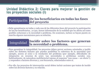 De los beneficiarios en todas las fases
del proyectoParticipación
• Debe garantizarse en todas y cada una de las diferentes fases del proyecto la participación
de los/las beneficiarios, ya que, tienen información de la realidad que les afecta así como
posibles soluciones a la necesidad o problema. En ocasiones, incluso se hayan puesto en
marcha algunos mecanismos para su solución.
Incidir sobre los factores que generan
la necesidad o problema.Integralidad
• Para garantizar la integralidad, los proyectos deben prever acciones orientadas a incidir
sobre los distintos factores que pueden posibilitar la cobertura de la necesidad (por
ejemplo, acceso al ocio) o la resolución del problema (por ejemplo, dificultades de
integración en recursos de ocio). Las necesidades o problemas sociales son,
habitualmente, de naturaleza multifactorial (ajenas al esquema “una causa – un efecto”),
y responden a factores diversos y, con frecuencia, relacionados entre sí.
• Por ello, los proyectos de intervención social deben incluir acciones que traten de incidir
sobre los diversos factores y su relación.
 