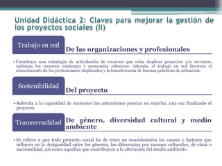De las organizaciones y profesionales
Trabajo en red
• Constituye una estrategia de articulación de recursos que evita duplicar proyectos y/o servicios,
optimiza los recursos existentes y economiza esfuerzos. Además, el trabajo en red favorece el
conocimiento de los profesionales implicados y la transferencia de buenas prácticas de actuación.
Del proyecto
Sostenibilidad
• Referida a la capacidad de mantener las actuaciones puestas en marcha, una vez finalizado el
proyecto.
De género, diversidad cultural y medio
ambiente
Transversalidad
• Se refiere a que todo proyecto social ha de tener en consideración las causas y factores que
influyen en la desigualdad entre los géneros, las diferencias por razones culturales, de etnia o
nacionalidad, así como aquellas que contribuyen a la alteración del medio ambiente.
 