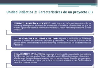 ENTIDAD, TAMAÑO Y ALCANCE: todo proyecto, independientemente de su
tamaño y envergadura requiere de inversiones y esfuerzos considerables ya que se
orienta a producir un resultado con trascendencia, ya sea en una organización, o en la
sociedad.
UTILIZACIÓN DE RECURSOS Y MEDIOS: requiere la utilización de diferentes
recursos y medios (económicos, humanos y materiales). A veces la dificultad en la
gestión deriva precisamente en la implicación y coordinación de los diferentes medios
y recursos.
DINAMISMO Y EVOLUCIÓN: cualquier proyecto está en constante movimiento
debido a que está orientado a desarrollar algo nuevo. Ello exige un gran dinamismo y
adaptación a los cambios permanentes que vayan surgiendo. Además, es común que
aparezcan hechos imprevistos, que se incorporen nuevos recursos, que finalicen fases
y comiencen otras nuevas.
 