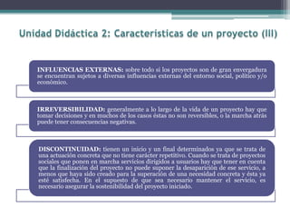 INFLUENCIAS EXTERNAS: sobre todo si los proyectos son de gran envergadura
se encuentran sujetos a diversas influencias externas del entorno social, político y/o
económico.
IRREVERSIBILIDAD: generalmente a lo largo de la vida de un proyecto hay que
tomar decisiones y en muchos de los casos éstas no son reversibles, o la marcha atrás
puede tener consecuencias negativas.
DISCONTINUIDAD: tienen un inicio y un final determinados ya que se trata de
una actuación concreta que no tiene carácter repetitivo. Cuando se trata de proyectos
sociales que ponen en marcha servicios dirigidos a usuarios hay que tener en cuenta
que la finalización del proyecto no puede suponer la desaparición de ese servicio, a
menos que haya sido creado para la superación de una necesidad concreta y ésta ya
esté satisfecha. En el supuesto de que sea necesario mantener el servicio, es
necesario asegurar la sostenibilidad del proyecto iniciado.
 