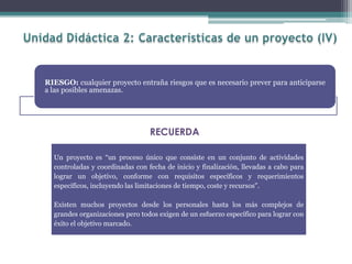 RIESGO: cualquier proyecto entraña riesgos que es necesario prever para anticiparse
a las posibles amenazas.
Un proyecto es “un proceso único que consiste en un conjunto de actividades
controladas y coordinadas con fecha de inicio y finalización, llevadas a cabo para
lograr un objetivo, conforme con requisitos específicos y requerimientos
específicos, incluyendo las limitaciones de tiempo, coste y recursos”.
Existen muchos proyectos desde los personales hasta los más complejos de
grandes organizaciones pero todos exigen de un esfuerzo específico para lograr con
éxito el objetivo marcado.
RECUERDA
 