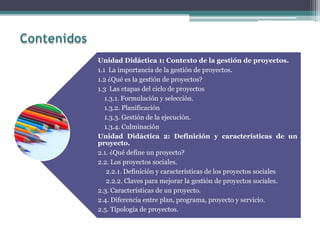 Unidad Didáctica 1: Contexto de la gestión de proyectos.
1.1 La importancia de la gestión de proyectos.
1.2 ¿Qué es la gestión de proyectos?
1.3 Las etapas del ciclo de proyectos
1.3.1. Formulación y selección.
1.3.2. Planificación
1.3.3. Gestión de la ejecución.
1.3.4. Culminación
Unidad Didáctica 2: Definición y características de un
proyecto.
2.1. ¿Qué define un proyecto?
2.2. Los proyectos sociales.
2.2.1. Definición y características de los proyectos sociales
2.2.2. Claves para mejorar la gestión de proyectos sociales.
2.3. Características de un proyecto.
2.4. Diferencia entre plan, programa, proyecto y servicio.
2.5. Tipología de proyectos.
 
