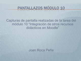 PANTALLAZOS MÓDULO 10


Capturas de pantalla realizadas de la tarea del
   módulo 10 “Integración de otros recursos
            didácticos en Moodle”




               Joan Roca Peña
 