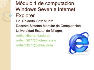 Módulo 1 de computaciónWindows Seven e Internet Explorer Lic. Rolando Ortiz Muñiz Docente Sistema Modular de Computación Universidad Estatal de Milagro rortizm@unemi.edu.ec rortizm2077@hotmail.com rortizm1977@gmail.com 