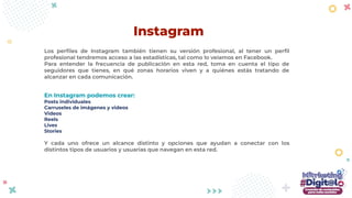 Los perﬁles de Instagram también tienen su versión profesional, al tener un perﬁl
profesional tendremos acceso a las estadísticas, tal como lo veíamos en Facebook.
Para entender la frecuencia de publicación en esta red, toma en cuenta el tipo de
seguidores que tienes, en qué zonas horarios viven y a quiénes estás tratando de
alcanzar en cada comunicación.
En Instagram podemos crear:
Posts individuales
Carruseles de imágenes y videos
Videos
Reels
Lives
Stories
Y cada uno ofrece un alcance distinto y opciones que ayudan a conectar con los
distintos tipos de usuarios y usuarias que navegan en esta red.
Instagram
 