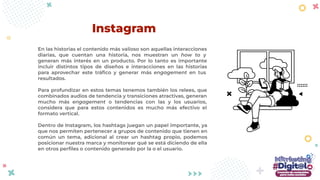 En las historias el contenido más valioso son aquellas interacciones
diarias, que cuentan una historia, nos muestran un how to y
generan más interés en un producto. Por lo tanto es importante
incluir distintos tipos de diseños e interacciones en las historias
para aprovechar este tráﬁco y generar más engagement en tus
resultados.
Para profundizar en estos temas tenemos también los relees, que
combinados audios de tendencia y transiciones atractivas, generan
mucho más engagement o tendencias con las y los usuarios,
considera que para estos contenidos es mucho más efectivo el
formato vertical.
Dentro de Instagram, los hashtags juegan un papel importante, ya
que nos permiten pertenecer a grupos de contenido que tienen en
común un tema, adicional al crear un hashtag propio, podemos
posicionar nuestra marca y monitorear qué se está diciendo de ella
en otros perﬁles o contenido generado por la o el usuario.
Instagram
 