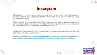 Tu biografía es el primer contacto que tendrán una vez que visiten tu perﬁl, asegúrate
de crear un pitch claro y conciso sobre tu negocio para hacer conexión e invitar a que
las personas te sigan.
Si tu negocio tiene una ubicación física, asegúrate de que se pueda etiquetar la
ubicación para poder conectar y estar al pendiente de qué se dice en esta ubicación
así como conectar con personas que están cercanas a ella.
Utiliza Meta Business Suite y las estadísticas de Instagram para mantenerte activo y
optimizar el tiempo y publicaciones.
Botón con este enlace: https://business.facebook.com/latest y otro que tenga enlace a:
https://www.facebook.com/business/help/794531804777963?id=419087378825961
Instagram
 