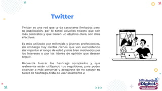 Twitter es una red que te da caracteres limitados para
tu publicación, por lo tanto aquellos tweets que son
más concretos y que tienen un objetivo claro, son más
efectivos.
Es más utilizado por millenials y jóvenes profesionales,
sin embargo hay ciertos nichos que van aumentando
sin importar el rango de edad y más bien motivados por
los intereses o por los líderes de opinión que desean
seguir.
Recuerda buscar los hashtags apropiados y que
realmente estén utilizando tus seguidores, para poder
alcanzar a más personas y asegúrate de no saturar tu
tweet de hashtags, trata de usar solamente 2.
Twitter
 