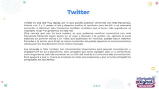 Twitter es una red muy rápida, por lo que puedes publicar contenido con más frecuencia,
intenta con 2 o 3 tweets al día y después analiza el resultado para decidir si es necesario
aumentar o disminuir esta frecuencia, también considera que al tener más seguidores, es
necesario hacer más presencia en esta red.
Otra ventaja que nos da esta rapidez, es que podemos reutilizar contenidos con más
frecuencia haciendo algún ajuste en el copy o llamado a la acción, por ejemplo si estás
tratando de generar visitas a un video que publicaste en YouTube, puedes hacer distintas
llamadas a la acción pero dirigir al mismo contenido, así podrás aparecer en varios momentos
del día pero no exactamente con el mismo mensaje.
Los retweets e hilos también son herramientas importantes para generar conversación y
engagement en esta plataforma, solo considera qué tanto agregan valor a tu comunidad,
como sugerencia, trata de mantener en un 20% del total de tu contenido esta comunicación.
Esto ayudará a que tu marca se involucre en otras conversaciones y por lo tanto compartir tu
perspectiva en esos temas.
Twitter
 