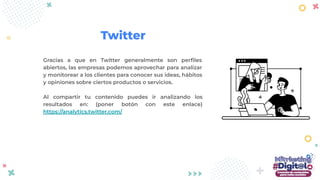 Gracias a que en Twitter generalmente son perﬁles
abiertos, las empresas podemos aprovechar para analizar
y monitorear a los clientes para conocer sus ideas, hábitos
y opiniones sobre ciertos productos o servicios.
Al compartir tu contenido puedes ir analizando los
resultados en: (poner botón con este enlace)
https://analytics.twitter.com/
Twitter
 