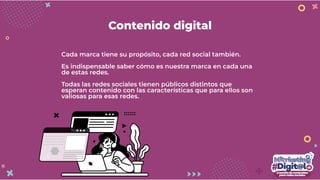 Contenido digital
Cada marca tiene su propósito, cada red social también.
Es indispensable saber cómo es nuestra marca en cada una
de estas redes.
Todas las redes sociales tienen públicos distintos que
esperan contenido con las características que para ellos son
valiosas para esas redes.
 