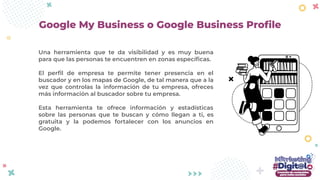 Una herramienta que te da visibilidad y es muy buena
para que las personas te encuentren en zonas especíﬁcas.
El perﬁl de empresa te permite tener presencia en el
buscador y en los mapas de Google, de tal manera que a la
vez que controlas la información de tu empresa, ofreces
más información al buscador sobre tu empresa.
Esta herramienta te ofrece información y estadísticas
sobre las personas que te buscan y cómo llegan a ti, es
gratuita y la podemos fortalecer con los anuncios en
Google.
Google My Business o Google Business Proﬁle
 