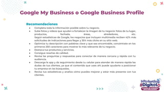 Recomendaciones
● Completa toda la información posible sobre tu negocio.
● Sube fotos y videos que ayuden a fortalecer la imagen de tu negocio: fotos de tu lugar,
productos, fachada, áreas, alrededores, etc.
Según estadísticas de Google, los negocios que incluyen multimedia reciben 42% más
solicitudes de indicaciones para llegar y 35% más clicks en su sitio web.
● Optimiza tu descripción con palabras clave y que sea encontrable, concéntrate en los
primeros 250 caracteres para mostrar lo más relevante de tu negocio.
● Destaca tus productos y servicios.
● Consigue reseñas de calidad.
● Revisa las preguntas y respuestas para conectar de manera cercana y rápida con tu
audiencia.
● Descarga la app y da seguimiento desde tu celular para atender de manera rápida las
dudas de tus clientes, ya que el contenido que uses ahí puede ayudarte a posicionar
tu empresa en las búsquedas.
● Revisa tus estadísticas y analiza cómo puedes mejorar y estar más presente con tus
clientes.
Google My Business o Google Business Proﬁle
 