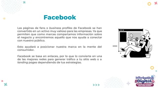 Las páginas de fans o business proﬁles de Facebook se han
convertido en un activo muy valioso para las empresas. Ya que
permiten que como marcas compartamos información sobre
el negocio y encontremos aquello que nos ayuda a conectar
con nuestro público.
Esto ayudará a posicionar nuestra marca en la mente del
consumidor.
Facebook se basa en enlaces, por lo que lo convierte en una
de las mejores redes para generar tráﬁco a tu sitio web o a
landing pages dependiendo de tus estrategias.
Facebook
 