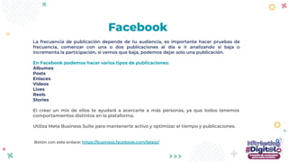 La frecuencia de publicación depende de tu audiencia, es importante hacer pruebas de
frecuencia, comenzar con una o dos publicaciones al día e ir analizando si baja o
incrementa la participación, si vemos que baja, podemos dejar solo una publicación.
En Facebook podemos hacer varios tipos de publicaciones:
Álbumes
Posts
Enlaces
Videos
Lives
Reels
Stories
El crear un mix de ellos te ayudará a acercarte a más personas, ya que todos tenemos
comportamientos distintos en la plataforma.
Utiliza Meta Business Suite para mantenerte activo y optimizar el tiempo y publicaciones.
Botón con este enlace: https://business.facebook.com/latest/
Facebook
 