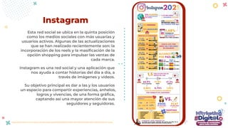 Esta red social se ubica en la quinta posición
como los medios sociales con más usuarias y
usuarios activos. Algunas de las actualizaciones
que se han realizado recientemente son: la
incorporación de los reels y la masiﬁcación de la
opción shopping para impulsar las ventas de
cada marca.
Instagram es una red social y una aplicación que
nos ayuda a contar historias del día a día, a
través de imágenes y vídeos.
Su objetivo principal es dar a las y los usuarios
un espacio para compartir experiencias, anhelos,
logros y vivencias, de una forma gráﬁca,
captando así una mayor atención de sus
seguidores y seguidoras.
Instagram
https://yiminshum.com/wp-content/uploads/2021/02/RESUMEN-DE-INSTAGRAM-2021-INFOGRAFIA-1.png
 