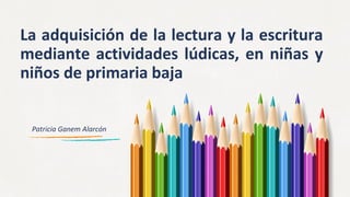 La adquisición de la lectura y la escritura
mediante actividades lúdicas, en niñas y
niños de primaria baja
Patricia Ganem Alarcón
 