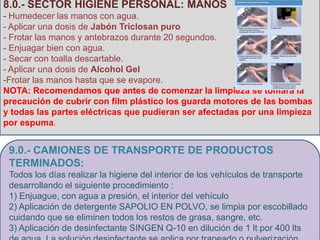 8.0.- SECTOR HIGIENE PERSONAL: MANOS
- Humedecer las manos con agua.
- Aplicar una dosis de Jabón Triclosan puro
- Frotar las manos y antebrazos durante 20 segundos.
                 11.0.- SECTOR HIGIENE PERSONAL: MANOS
- Enjuagar bien con agua.
                          - Humedecer las manos con agua.
- Secar con toalla descartable.
                   - Aplicar una dosis de Jabón Triclosan puro
- Aplicar una dosis de Alcohol Gel
              - Frotar las manos y antebrazos durante 20 segundos.
-Frotar las manos hasta que se evapore.
                               - Enjuagar bien con agua.
NOTA: Recomendamos que antes de comenzar la limpieza se tomara la
                            - Secar con toalla descartable.
precaución de cubrir con film plástico los guarda motores de las bombas
                        - Aplicar una dosis de Alcohol Gel y
y todas las partes eléctricas que pudieran ser afectadas por una limpieza
                              Frotar las manos hasta que
por espuma.


 9.0.- CAMIONES DE TRANSPORTE DE PRODUCTOS
 TERMINADOS:
 Todos los días realizar la higiene del interior de los vehículos de transporte
 desarrollando el siguiente procedimiento :
 1) Enjuague, con agua a presión, el interior del vehículo
 2) Aplicación de detergente SAPOLIO EN POLVO, se limpia por escobillado
 cuidando que se eliminen todos los restos de grasa, sangre, etc.
 3) Aplicación de desinfectante SINGEN Q-10 en dilución de 1 lt por 400 lts
 