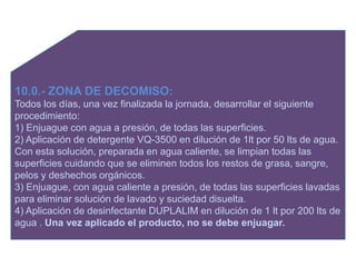 10.0.- ZONA DE DECOMISO:
Todos los días, una vez finalizada la jornada, desarrollar el siguiente
procedimiento:
1) Enjuague con agua a presión, de todas las superficies.
2) Aplicación de detergente VQ-3500 en dilución de 1lt por 50 lts de agua.
Con esta solución, preparada en agua caliente, se limpian todas las
superficies cuidando que se eliminen todos los restos de grasa, sangre,
pelos y deshechos orgánicos.
3) Enjuague, con agua caliente a presión, de todas las superficies lavadas
para eliminar solución de lavado y suciedad disuelta.
4) Aplicación de desinfectante DUPLALIM en dilución de 1 lt por 200 lts de
agua . Una vez aplicado el producto, no se debe enjuagar.
 