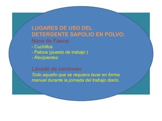 LUGARES DE USO DEL
  LUGARES DE USO DEL DETERGENTE
    DETERGENTE SAPOLIO EN POLVO:
         SAPOLIO EN POLVO:
      Nave de Faena: de Faena:
                  Nave
      - Cuchillos          - Cuchillos
      - Palcos (puesto de(puesto de trabajo )
                  - Palcos trabajo )
      - Recipientes      - Recipientes

      Lavado de camiones camiones
                 Lavado de
Todo aquello que seque se requiera lavar en manual durante la
      Todo aquello requiera lavar en forma forma
      manual durante la jornada del trabajo diario.
                  jornada del trabajo diario.
 