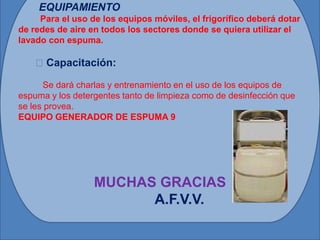 EQUIPAMIENTO
     Para el uso de los equipos móviles, el frigorífico deberá dotar
de redes de aire en todos los sectores donde se quiera utilizar el
lavado con espuma.

    Capacitación:

      Se dará charlas y entrenamiento en el uso de los equipos de
espuma y los detergentes tanto de limpieza como de desinfección que
se les provea.
EQUIPO GENERADOR DE ESPUMA 9




                  MUCHAS GRACIAS
                        A.F.V.V.
 