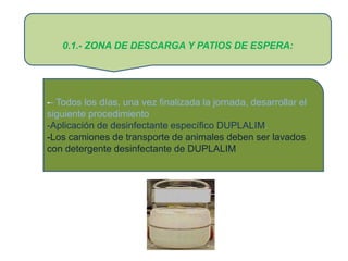 0.1.- ZONA DE DESCARGA Y PATIOS DE ESPERA:




-- Todos los días, una vez finalizada la jornada, desarrollar el
siguiente procedimiento
-Aplicación de desinfectante específico DUPLALIM.
-Los camiones de transporte de animales deben ser lavados
con detergente desinfectante de DUPLALIM
 
