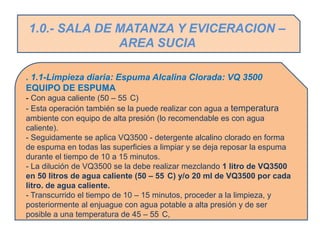 1.0.- SALA DE MATANZA Y EVICERACION –
              AREA SUCIA

. 1.1-Limpieza diaria: Espuma Alcalina Clorada: VQ 3500
EQUIPO DE ESPUMA
- Con agua caliente (50 – 55 C)
- Esta operación también se la puede realizar con agua a temperatura
ambiente con equipo de alta presión (lo recomendable es con agua
caliente).
- Seguidamente se aplica VQ3500 - detergente alcalino clorado en forma
de espuma en todas las superficies a limpiar y se deja reposar la espuma
durante el tiempo de 10 a 15 minutos.
- La dilución de VQ3500 se la debe realizar mezclando 1 litro de VQ3500
en 50 litros de agua caliente (50 – 55 C) y/o 20 ml de VQ3500 por cada
litro. de agua caliente.
- Transcurrido el tiempo de 10 – 15 minutos, proceder a la limpieza, y
posteriormente al enjuague con agua potable a alta presión y de ser
posible a una temperatura de 45 – 55 C,
 