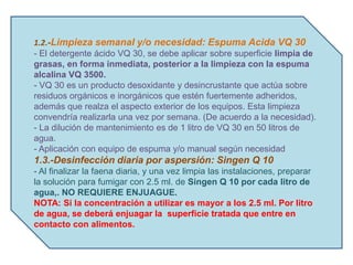 1.2.-Limpieza semanal y/o necesidad: Espuma Acida VQ 30
- El detergente ácido VQ 30, se debe aplicar sobre superficie limpia de
grasas, en forma inmediata, posterior a la limpieza con la espuma
alcalina VQ 3500.
- VQ 30 es un producto desoxidante y desincrustante que actúa sobre
residuos orgánicos e inorgánicos que estén fuertemente adheridos,
además que realza el aspecto exterior de los equipos. Esta limpieza
convendría realizarla una vez por semana. (De acuerdo a la necesidad).
- La dilución de mantenimiento es de 1 litro de VQ 30 en 50 litros de
agua.
- Aplicación con equipo de espuma y/o manual según necesidad
1.3.-Desinfección diaria por aspersión: Singen Q 10
- Al finalizar la faena diaria, y una vez limpia las instalaciones, preparar
la solución para fumigar con 2.5 ml. de Singen Q 10 por cada litro de
agua,. NO REQUIERE ENJUAGUE.
NOTA: Si la concentración a utilizar es mayor a los 2.5 ml. Por litro
de agua, se deberá enjuagar la superficie tratada que entre en
contacto con alimentos.
 