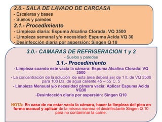 2.0.- SALA DE LAVADO DE CARCASA
 - Escaleras y bases
 - Suelos y paredes
 2.1.- Procedimiento
 - Limpieza diaria: Espuma Alcalina Clorada: VQ 3500
 - Limpieza semanal y/o necesidad: Espuma Acida VQ 30
 - Desinfección diaria por aspersión: Singen Q 10

        3.0.- CAMARAS DE REFRIGERACION 1 y 2
                             - Suelos y paredes
                        3.1.- Procedimiento
   - Limpieza cuando este vacía la cámara: Espuma Alcalina Clorada: VQ
                                    3500
- La concentración de la solución de esta área deberá ser de 1 lt. de VQ 3500
                 para 100 Lts. de agua caliente 45 – 55 C. 5
  - Limpieza Mensual y/o necesidad cámara vacía: Aplicar Espuma Acida
                                    VQ30
              -Desinfección diaria por aspersión: Singen Q10

NOTA: En caso de no estar vacía la cámara, hacer la limpieza del piso en
 forma manual y aplicar de la misma manera el desinfectante Singen Q 10
                      para no contaminar la carne.
 