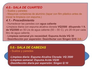 4.0.- SALA DE CUARTEO
- Suelos y paredes
- Maquinas cortadoras de aluminio (tapar con film plástico antes de
iniciar la limpieza con espuma.)
4.1.- Procedimiento
- Humedecer las paredes con agua caliente
-Limpieza diaria con espuma alcalina clorada VQ3500 diluyendo 1 lt.
de VQ3500 en 50 Lts de agua caliente (50 – 55 C). y/o 20 ml por cada
litro de agua caliente.
- Limpieza semanal y/o necesidad: Espuma Acida VQ 30
- Desinfección por aspersión: Desinfectar con Singen Q10 3.0.-


   5.0.- SALA DE CABEZAS
   - Suelos y paredes

   -Limpieza diaria: Espuma Alcalina Clorada: VQ 3500
   -Limpieza semanal: Espuma Acida VQ30
   -Desinfección diaria por aspersión: Singen Q 10
 