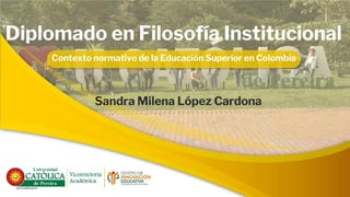 Diplomado en Filosofía Institucional
Contexto normativo de la Educación Superior en Colombia
Sandra Milena López Cardona
 
