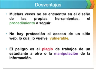Desventajas
• Muchas veces no se encuentra en el diseño
  de    las    propias    herramientas,   el
  procedimiento a seguir.

• No hay protección al acceso de un sitio
  web, lo cual lo vuelve vulnerable.

• El peligro es el plagio de trabajos de un
  estudiante a otro o la manipulación de la
  información.
 