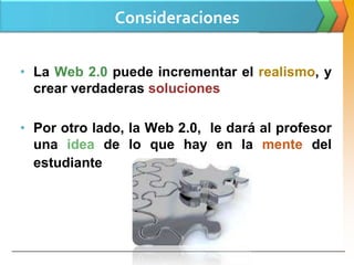 Consideraciones


• La Web 2.0 puede incrementar el realismo, y
  crear verdaderas soluciones

• Por otro lado, la Web 2.0, le dará al profesor
  una idea de lo que hay en la mente del
  estudiante
 