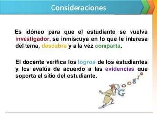 Consideraciones

Es idóneo para que el estudiante se vuelva
investigador, se inmiscuya en lo que le interesa
del tema, descubra y a la vez comparta.

El docente verifica los logros de los estudiantes
y los evalúa de acuerdo a las evidencias que
soporta el sitio del estudiante.
 