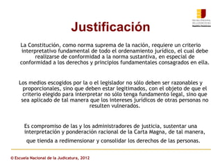 Justificación
    La Constitución, como norma suprema de la nación, requiere un criterio
     interpretativo fundamental de todo el ordenamiento jurídico, el cual debe
           realizarse de conformidad a la norma sustantiva, en especial de
    conformidad a los derechos y principios fundamentales consagrados en ella.


    Los medios escogidos por la o el legislador no sólo deben ser razonables y
      proporcionales, sino que deben estar legitimados, con el objeto de que el
      criterio elegido para interpretar no sólo tenga fundamento legal, sino que
     sea aplicado de tal manera que los intereses jurídicos de otras personas no
                                  resulten vulnerados.


       Es compromiso de las y los administradores de justicia, sustentar una
       interpretación y ponderación racional de la Carta Magna, de tal manera,
        que tienda a redimensionar y consolidar los derechos de las personas.


© Escuela Nacional de la Judicatura, 2012
 