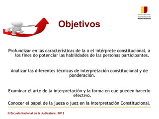 Objetivos

Profundizar en las características de la o el intérprete constitucional, a
   los fines de potenciar las habilidades de las personas participantes.


  Analizar las diferentes técnicas de interpretación constitucional y de
                                ponderación.


Examinar el arte de la interpretación y la forma en que pueden hacerlo
                                 efectivo.
Conocer el papel de la jueza o juez en la Interpretación Constitucional.

© Escuela Nacional de la Judicatura, 2012
 