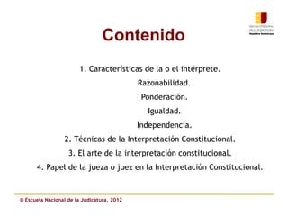 Contenido
                       1. Características de la o el intérprete.
                                            Razonabilidad.
                                             Ponderación.
                                              Igualdad.
                                            Independencia.
                 2. Técnicas de la Interpretación Constitucional.
                   3. El arte de la interpretación constitucional.
      4. Papel de la jueza o juez en la Interpretación Constitucional.


© Escuela Nacional de la Judicatura, 2012
 