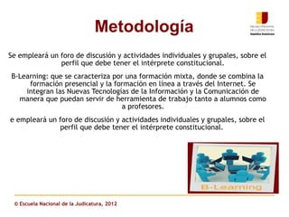 Metodología
Se empleará un foro de discusión y actividades individuales y grupales, sobre el
               perfil que debe tener el intérprete constitucional.
B-Learning: que se caracteriza por una formación mixta, donde se combina la
     formación presencial y la formación en línea a través del Internet. Se
    integran las Nuevas Tecnologías de la Información y la Comunicación de
  manera que puedan servir de herramienta de trabajo tanto a alumnos como
                                  a profesores.
e empleará un foro de discusión y actividades individuales y grupales, sobre el
              perfil que debe tener el intérprete constitucional.




 © Escuela Nacional de la Judicatura, 2012
 