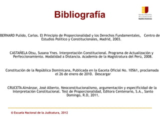 Bibliografía

BERNARD Pulido, Carlos. El Principio de Proporcionalidad y los Derechos Fundamentales, Centro de
                         Estudios Político y Constitucionales, Madrid, 2003.


     CASTAÑELA Otsu, Susana Ynes. Interpretación Constitucional. Programa de Actualización y
       Perfeccionamiento. Modalidad a Distancia. Academia de la Magistratura del Perú, 2008.


   Constitución de la República Dominicana, Publicada en la Gaceta Oficial No. 10561, proclamada
                                  el 26 de enero de 2010. Descargar


    CRUCETA Almánzar, José Alberto. Neoconstitucionalismo, argumentación y especificidad de la
      Interpretación Constitucional. Test de Proporcionalidad, Editora Centenario, S.A., Santo
                                        Domingo, R.D, 2011.



      © Escuela Nacional de la Judicatura, 2012
 