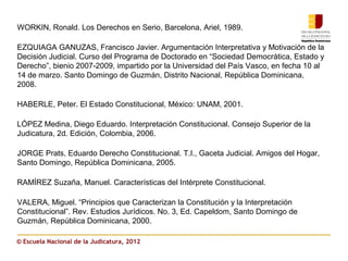 WORKIN, Ronald. Los Derechos en Serio, Barcelona, Ariel, 1989.

EZQUIAGA GANUZAS, Francisco Javier. Argumentación Interpretativa y Motivación de la
Decisión Judicial. Curso del Programa de Doctorado en “Sociedad Democrática, Estado y
Derecho”, bienio 2007-2009, impartido por la Universidad del País Vasco, en fecha 10 al
14 de marzo. Santo Domingo de Guzmán, Distrito Nacional, República Dominicana,
2008.

HABERLE, Peter. El Estado Constitucional, México: UNAM, 2001.

LÓPEZ Medina, Diego Eduardo. Interpretación Constitucional. Consejo Superior de la
Judicatura, 2d. Edición, Colombia, 2006.

JORGE Prats, Eduardo Derecho Constitucional. T.I., Gaceta Judicial. Amigos del Hogar,
Santo Domingo, República Dominicana, 2005.

RAMÍREZ Suzaña, Manuel. Características del Intérprete Constitucional.

VALERA, Miguel. “Principios que Caracterizan la Constitución y la Interpretación
Constitucional”. Rev. Estudios Jurídicos. No. 3, Ed. Capeldom, Santo Domingo de
Guzmán, República Dominicana, 2000.

© Escuela Nacional de la Judicatura, 2012
 