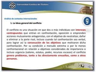 Análisis de contextos internacionales
1. La ideas general del conflicto
El conflicto es una situación en que dos o más individuos con intereses
contrapuestos que entran en confrontación, oposición o emprenden
acciones mutuamente antagonistas, con el objetivo de neutralizar, dañar
o eliminar a la parte rival, incluso cuando tal confrontación sea verbal,
para lograr así la consecución de los objetivos que motivaron dicha
confrontación. Por su condición a menudo extrema o por lo menos
confrontacional en relación a objetivos considerados de importancia o
incluso urgencia (valores, estatus, poder, recursos escasos) el conflicto
genera problemas, tanto a los directamente envueltos, como a otras
personas.
 