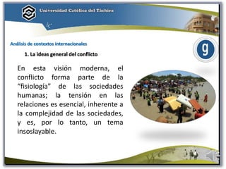 Análisis de contextos internacionales
1. La ideas general del conflicto
En esta visión moderna, el
conflicto forma parte de la
“fisiología” de las sociedades
humanas; la tensión en las
relaciones es esencial, inherente a
la complejidad de las sociedades,
y es, por lo tanto, un tema
insoslayable.
 