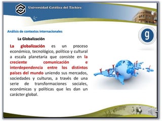 Análisis de contextos internacionales
La Globalización
La globalización es un proceso
económico, tecnológico, político y cultural
a escala planetaria que consiste en la
creciente comunicación e
interdependencia entre los distintos
países del mundo uniendo sus mercados,
sociedades y culturas, a través de una
serie de transformaciones sociales,
económicas y políticas que les dan un
carácter global.
 