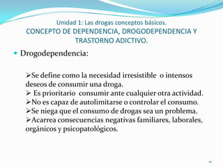 Unidad 1: Las drogas conceptos básicos.
   CONCEPTO DE DEPENDENCIA, DROGODEPENDENCIA Y
               TRASTORNO ADICTIVO.
 Drogodependencia:

   Se define como la necesidad irresistible o intensos
   deseos de consumir una droga.
    Es prioritario consumir ante cualquier otra actividad.
   No es capaz de autolimitarse o controlar el consumo.
   Se niega que el consumo de drogas sea un problema.
   Acarrea consecuencias negativas familiares, laborales,
   orgánicos y psicopatológicos.



                                                              10
 