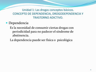 Unidad 1: Las drogas conceptos básicos.
    CONCEPTO DE DEPENDENCIA, DROGODEPENDENCIA Y
                TRASTORNO ADICTIVO.
 Dependencia
  Es la necesidad de consumir ciertas drogas con
    periodicidad para no padecer el síndrome de
    abstinencia.
  La dependencia puede ser física o psicológica




                                                   11
 