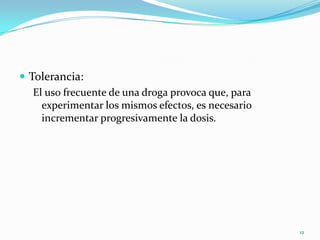  Tolerancia:
   El uso frecuente de una droga provoca que, para
     experimentar los mismos efectos, es necesario
     incrementar progresivamente la dosis.




                                                     12
 