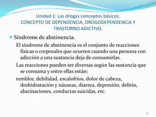 Unidad 1: Las drogas conceptos básicos.
     CONCEPTO DE DEPENDENCIA, DROGODEPENDENCIA Y
                 TRASTORNO ADICTIVO.
 Síndrome de abstinencia.
   El síndrome de abstinencia es el conjunto de reacciones
     físicas o corporales que ocurren cuando una persona con
     adicción a una sustancia deja de consumirlas.
   Las reacciones pueden ser diversas según las sustancia que
     se consuma y entre ellas están:
   temblor, debilidad, escalofríos, dolor de cabeza,
     deshidratación y náuseas, diarrea, depresión, delirio,
     alucinaciones, conductas suicidas, etc.



                                                                13
 